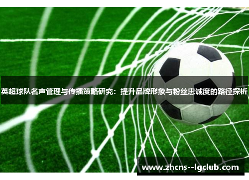 英超球队名声管理与传播策略研究:提升品牌形象与粉丝忠诚度的路径探析 英超球队名声管理与传播策略研究:提升品牌形象与粉丝忠诚度的路径探析