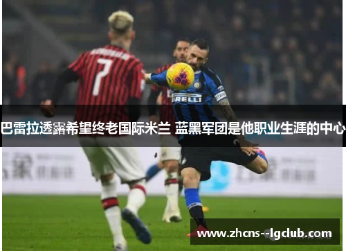 巴雷拉透露希望终老国际米兰 蓝黑军团是他职业生涯的中心 巴雷拉透露希望终老国际米兰 蓝黑军团是他职业生涯的中心