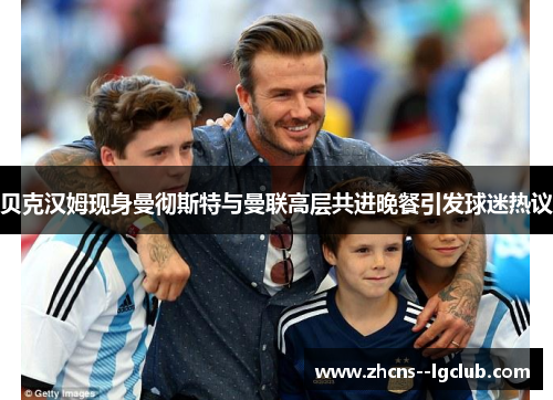 贝克汉姆现身曼彻斯特与曼联高层共进晚餐引发球迷热议