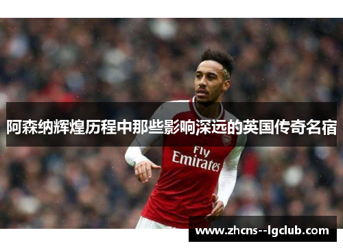 阿森纳辉煌历程中那些影响深远的英国传奇名宿