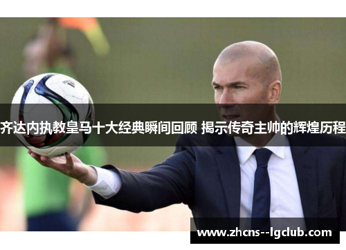 齐达内执教皇马十大经典瞬间回顾 揭示传奇主帅的辉煌历程