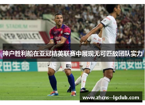 神户胜利船在亚冠精英联赛中展现无可匹敌团队实力 神户胜利船在亚冠精英联赛中展现无可匹敌团队实力